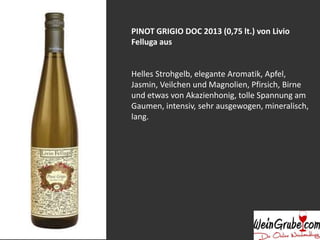 PINOT GRIGIO DOC 2013 (0,75 lt.) von Livio
Felluga aus
Helles Strohgelb, elegante Aromatik, Apfel,
Jasmin, Veilchen und Magnolien, Pfirsich, Birne
und etwas von Akazienhonig, tolle Spannung am
Gaumen, intensiv, sehr ausgewogen, mineralisch,
lang.
 