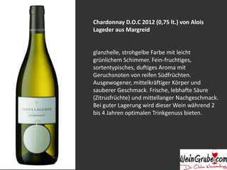 Chardonnay D.O.C 2012 (0,75 lt.) von Alois
Lageder aus Margreid
glanzhelle, strohgelbe Farbe mit leicht
grünlichem Schimmer. Fein-fruchtiges,
sortentypisches, duftiges Aroma mit
Geruchsnoten von reifen Südfrüchten.
Ausgewogener, mittelkräftiger Körper und
sauberer Geschmack. Frische, lebhafte Säure
(Zitrusfrüchte) und mittellanger Nachgeschmack.
Bei guter Lagerung wird dieser Wein während 2
bis 4 Jahren optimalen Trinkgenuss bieten.
 