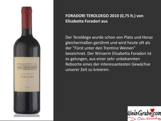 FORADORI TEROLDEGO 2010 (0,75 lt.) von
Elisabetta Foradori aus
Der Teroldego wurde schon von Plato und Horaz
gleichermaßen gerühmt und wird heute oft als
der "Fürst unter den Trentino Weinen"
bezeichnet. Der Winzerin Elisabetta Foradori ist
es gelungen, aus einer sehr unbekannten
Rebsorte eines der interessantesten Gewächse
unserer Zeit zu kreieren.
 