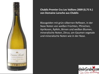 Chablis Premier Cru Les Vaillons 2009 (0,75 lt.)
von Domaine Laroche aus Chablis
Blassgolden mit grün-silbernen Reflexen, in der
Nase Noten von weißen Früchten, Pfirsichen,
Aprikosen, Äpfeln, Birnen und weißen Blumen,
mineralische Noten, Zitrus; am Gaumen vegetale
und mineralische Noten wie in der Nase.
 