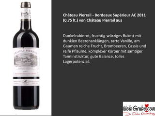 Château Pierrail - Bordeaux Supérieur AC 2011
(0,75 lt.) von Château Pierrail aus
Dunkelrubinrot, fruchtig-würziges Bukett mit
dunklen Beerenanklängen, zarte Vanille, am
Gaumen reiche Frucht, Brombeeren, Cassis und
reife Pflaume, komplexer Körper mit samtiger
Tanninstruktur, gute Balance, tolles
Lagerpotenzial.
 