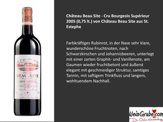 Château Beau Site - Cru Bourgeois Supérieur
2005 (0,75 lt.) von Château Beau Site aus St.
Estephe
Farbkräftiges Rubinrot, in der Nase sehr klare,
wunderschöne Fruchtnoten, nach
Schwarzkirschen und Johannisbeeren, unterlegt
mit einer zarten Graphit- und Vanillenote, am
Gaumen wieder fruchtbetont und äußerst
elegant mit geschmeidiger Struktur, samtiges
Tannin, mit saftigem Trinkfluss und langem,
wohltuendem Nachhall.
 