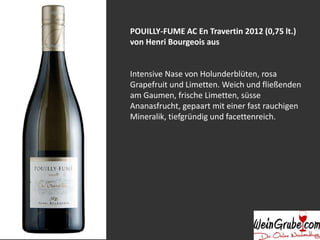 POUILLY-FUME AC En Travertin 2012 (0,75 lt.)
von Henri Bourgeois aus
Intensive Nase von Holunderblüten, rosa
Grapefruit und Limetten. Weich und fließenden
am Gaumen, frische Limetten, süsse
Ananasfrucht, gepaart mit einer fast rauchigen
Mineralik, tiefgründig und facettenreich.
 