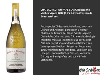 CHATEAUNEUF DU PAPE BLANC Roussanne
Vieilles Vignes 2012 (0,75 lt.) von Château de
Beaucastel aus
Anbaugebiet Châteauneuf-du-Pape, zwischen
Orange und Avignon; dort liegen 3 Hektar
Château de Beaucastel Blanc "vieilles vignes".
Diese Rebstöcke sind etwa 75 Jahre alt. Geologie
Maritime Molasse (Kalkstein) aus der Miozän-
Zeit, überlagert von runden Kieselsteinen aus
dem alpinen Diluvium. Rebsorten Roussanne
100% Weinbereitung Handlese, Selektion des
Leseguts, pneumatisches Pressen, Vorklären,
Gärung im Barriquefass und zur Hälfte in
Stahltanks.
 