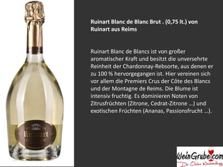 Ruinart Blanc de Blanc Brut . (0,75 lt.) von
Ruinart aus Reims
Ruinart Blanc de Blancs ist von großer
aromatischer Kraft und besitzt die unversehrte
Reinheit der Chardonnay-Rebsorte, aus denen er
zu 100 % hervorgegangen ist. Hier vereinen sich
vor allem die Premiers Crus der Côte des Blancs
und der Montagne de Reims. Die Blume ist
intensiv fruchtig. Es dominieren Noten von
Zitrusfrüchten (Zitrone, Cedrat-Zitrone …) und
exotischen Früchten (Ananas, Passionsfrucht …).
 