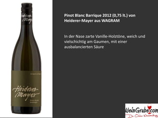 Pinot Blanc Barrique 2012 (0,75 lt.) von 
Heiderer-Mayer aus WAGRAM 
In der Nase zarte Vanille-Holztöne, weich und 
vielschichtig am Gaumen, mit einer 
ausbalancierten Säure 
 