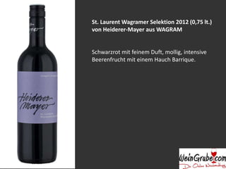 St. Laurent Wagramer Selektion 2012 (0,75 lt.) 
von Heiderer-Mayer aus WAGRAM 
Schwarzrot mit feinem Duft, mollig, intensive 
Beerenfrucht mit einem Hauch Barrique. 
 