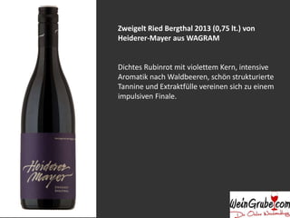 Zweigelt Ried Bergthal 2013 (0,75 lt.) von 
Heiderer-Mayer aus WAGRAM 
Dichtes Rubinrot mit violettem Kern, intensive 
Aromatik nach Waldbeeren, schön strukturierte 
Tannine und Extraktfülle vereinen sich zu einem 
impulsiven Finale. 
 