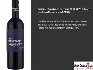 Cabernet Sauvignon Barrique 2011 (0,75 lt.) von 
Heiderer-Mayer aus WAGRAM 
Dunkles Rubinrot, Gewürznase mit deutlichem 
Eichenduft, extraktreiche Fruchtfülle, würziges 
Finale mit nachhallendem Barriqueton. 
 