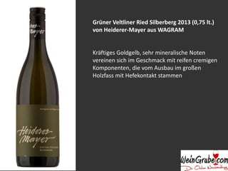Grüner Veltliner Ried Silberberg 2013 (0,75 lt.) 
von Heiderer-Mayer aus WAGRAM 
Kräftiges Goldgelb, sehr mineralische Noten 
vereinen sich im Geschmack mit reifen cremigen 
Komponenten, die vom Ausbau im großen 
Holzfass mit Hefekontakt stammen 
 