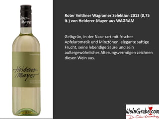 Roter Veltliner Wagramer Selektion 2013 (0,75 
lt.) von Heiderer-Mayer aus WAGRAM 
Gelbgrün, in der Nase zart mit frischer 
Apfelaromatik und Minztönen, elegante saftige 
Frucht, seine lebendige Säure und sein 
außergewöhnliches Alterungsvermögen zeichnen 
diesen Wein aus. 
 