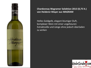 Chardonnay Wagramer Selektion 2013 (0,75 lt.) 
von Heiderer-Mayer aus WAGRAM 
Helles Goldgelb, elegant blumiger Duft, 
komplexer Wein mit einer ungeheuren 
Extraktsüße und Länge ohne jedoch überladen 
zu wirken 
 