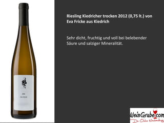 Riesling Kiedricher trocken 2012 (0,75 lt.) von 
Eva Fricke aus Kiedrich 
Sehr dicht, fruchtig und voll bei belebender 
Säure und salziger Mineralität. 
 