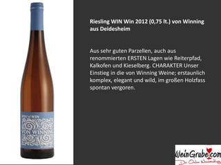 Riesling WIN Win 2012 (0,75 lt.) von Winning 
aus Deidesheim 
Aus sehr guten Parzellen, auch aus 
renommierten ERSTEN Lagen wie Reiterpfad, 
Kalkofen und Kieselberg. CHARAKTER Unser 
Einstieg in die von WinningWeine; erstaunlich 
komplex, elegant und wild, im großen Holzfass 
spontan vergoren. 
 