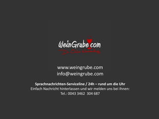 www.weingrube.com 
info@weingrube.com 
Sprachnachrichten-Serviceline / 24h – rund um die Uhr 
Einfach Nachricht hinterlassen und wir melden uns bei Ihnen: 
Tel.: 0043 3462 304 687 
