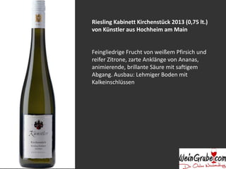 Riesling Kabinett Kirchenstück 2013 (0,75 lt.) 
von Künstler aus Hochheim am Main 
Feingliedrige Frucht von weißem Pfirsich und 
reifer Zitrone, zarte Anklänge von Ananas, 
animierende, brillante Säure mit saftigem 
Abgang. Ausbau: Lehmiger Boden mit 
Kalkeinschlüssen 
 