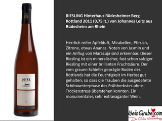 RIESLING Hinterhaus Rüdesheimer Berg 
Rottland 2011 (0,75 lt.) von Johannes Leitz aus 
Rüdesheim am Rhein 
Herrlich reifer Apfelduft, Mirabellen, Pfirsich, 
Zitrone, etwas Ananas. Noten von Jasmin und 
ein Anflug von Maracuja sind erkennbar. Dieser 
Riesling ist ein mineralischer, fast schon salziger 
Riesling mit einer brillanten Fruchtsäure. Der 
vom grauen Schiefer geprägte Boden des 
Rottlands hat die Feuchtigkeit im Herbst gut 
gehalten, so dass die Trauben die ausgedehnte 
Schönwetterphase des Frühherbstes ohne 
Trockenstress überstehen konnten. Ein 
monumentaler, sehr extravaganter Wein. 
 