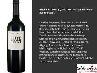 Black Print 2012 (0,75 lt.) von Markus Schneider 
aus Ellerstadt 
Dunkles Purpurrot, fast Schwarz, das Bukett 
erinnert an Holundersirup, Cassismarmelade, 
Kirschen, rote Bete, geröstete Haselnüsse, ein 
Hauch Wachholder, Aromen von Mokka, 
Zartbitterschokolade, mineralisch würzige 
Komponenten, am Gaumen dunkle Beeren, 
elegant, feinwürzig, elegantes Tannin, langer 
Abgang. Ausbau: Handlese, traditionelle 
Maischegärung im Holzgärbottich für 14 
Wochen, danach schonende Pressung unter 
geringem Druck, anschließend Lagerung im 
Holzfass bis Oktober. Bodentyp: Unterschiedliche 
Terroirs der Pfalz. 
 