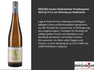 RIESLING trocken Deidesheimer Paradiesgarten 
2012 (0,75 lt.) von Winning aus Deidesheim 
Lage & Herkunft Vom Osthang auf kräftigem, 
kalkigem Lehm und Buntsandstein gewachsen; 
aus der Parzelle bei unserer Eva, in Verlängerung 
des Langenmorgens. Charakter Ein Riesling mit 
saftiger gelber Frucht, wie Mandarine und 
Mirabelle kombiniert mit herben frischen 
Zitrusaromen, ein Wein voller Eleganz und 
Finesse. Je nach Jahrgang bis zu 1/3 in 500l und 
1200l Holzfässern vergoren. 
 