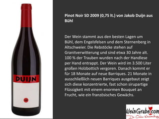 Pinot Noir SD 2009 (0,75 lt.) von Jakob Duijn aus 
Bühl 
Der Wein stammt aus den besten Lagen um 
Bühl, dem Engelsfelsen und dem Sternenberg in 
Altschweier. Die Rebstöcke stehen auf 
Granitverwitterung und sind etwa 30 Jahre alt. 
100 % der Trauben wurden nach der Handlese 
per Hand entrappt. Der Wein wird im 3.500 Liter 
großen Holzbottich vergoren. Danach kommt er 
für 18 Monate auf neue Barriques. 21 Monate in 
ausschließlich neuen Barriques ausgebaut zeigt 
sich diese konzentrierte, fast schon sirupartige 
Flüssigkeit mit einem enormen Bouquet an 
Frucht, wie ein französisches Gewächs. 
 
