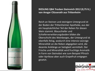 RIESLING QBA Trocken Steinreich 2012 (0,75 lt.) 
von Ansgar Clüsserath aus Trittenheim 
Reich an Steinen und steinigem Untergrund ist 
der Boden der Trittenheimer Apotheke, aus der 
ein hauptsächlicher Teil der Reben für diesen 
Wein stammt. Blauschiefer und 
Schieferverwitterungsboden bilden die 
Oberschicht des Weinberges, der Untergrund ist 
ebenfalls felsig, wodurch eine intensiv-würzige 
Mineralität an die Reben abgegeben wird, die 
dezente Anklänge an Salzigkeit vermittelt. Der 
Frische und Mineralität wird fruchtige Aromatik 
in Form von Steinobst wie zum Beispiel Pfirsich 
oder Aprikose aber auch Grapefruit entgegen 
gesetzt. 
 