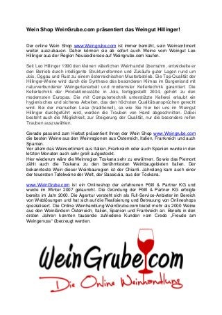 Wein Shop WeinGrube.com präsentiert das Weingut Hillinger!
Der online Wein Shop www.Weingrube.com ist immer bemüht, sein Weinsortiment
weiter auszubauen. Daher können sie ab sofort auch Weine vom Weingut Leo
Hillinger aus der Region Neusiedlersee auf Weingrube.com kaufen.
Seit Leo Hillinger 1990 den kleinen väterlichen Weinhandel übernahm, entwickelte er
den Betrieb durch intelligente Strukturreformen und Zukäufe guter Lagen rund um
Jois, Oggau und Rust zu einem österreichischen Musterbetrieb. Die Top-Qualität der
Hillinger-Weine wird durch die Synthese des besonderen Klimas im Burgenland mit
naturverbundener Weingartenarbeit und modernster Kellertechnik garantiert. Die
Kellertechnik der Produktionsstätte in Jois, fertiggestellt 2004, gehört zu den
modernsten Europas. Die mit Computertechnik unterstützte Kellerei erlaubt ein
hygienisches und sicheres Arbeiten, das den höchsten Qualitätsansprüchen gerecht
wird. Bei der manuellen Lese (traditionell), so wie Sie hier bei uns im Weingut
Hillinger durchgeführt wird, werden die Trauben von Hand abgeschnitten. Dabei
besteht auch die Möglichkeit, zur Steigerung der Qualität, nur die besonders reifen
Trauben auszuwählen.
Gerade passend zum Herbst präsentiert Ihnen der Wein Shop www.Weingrube.com
die besten Weine aus den Weinregionen aus Österreich, Italien, Frankreich und auch
Spanien.
Vor allem das Weinsortiment aus Italien, Frankreich oder auch Spanien wurde in den
letzten Monaten auch sehr groß aufgestockt.
Hier wiederum wäre die Weinregion Toskana sehr zu erwähnen. So wie das Piemont
zählt auch die Toskana zu den berühmtesten Weinbaugebieten Italien. Der
bekannteste Wein dieser Weinbauregion ist der Chianti. Jahrelang kam auch einer
der teuersten Tafelweine der Welt, der Sassicaia, aus der Toskana.
www.WeinGrube.com ist ein Onlineshop der erfahrenen Pöltl & Partner KG und
wurde im Winter 2007 gelauncht. Die Gründung der Pöltl & Partner KG erfolgte
bereits im Jahr 2000. Die Agentur versteht sich als Full-Service-Anbieter im Bereich
von Weblösungen und hat sich auf die Realisierung und Betreuung von Onlineshops
spezialisiert. Die Online Weinhandlung WeinGrube.com bietet mehr als 2000 Weine
aus den Weinländern Österreich, Italien, Spanien und Frankreich an. Bereits in den
ersten Jahren konnten tausende zufriedene Kunden vom Credo „Freude am
Weingenuss“ überzeugt werden.
 