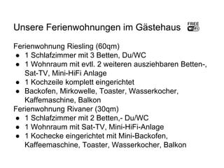 Unsere Ferienwohnungen im Gästehaus
Ferienwohnung Riesling (60qm)
● 1 Schlafzimmer mit 3 Betten, Du/WC
● 1 Wohnraum mit evtl. 2 weiteren ausziehbaren Betten-,
Sat-TV, Mini-HiFi Anlage
● 1 Kochzeile komplett eingerichtet
● Backofen, Mirkowelle, Toaster, Wasserkocher,
Kaffemaschine, Balkon
Ferienwohnung Rivaner (30qm)
● 1 Schlafzimmer mit 2 Betten,- Du/WC
● 1 Wohnraum mit Sat-TV, Mini-HiFi-Anlage
● 1 Kochecke eingerichtet mit Mini-Backofen,
Kaffeemaschine, Toaster, Wasserkocher, Balkon
 