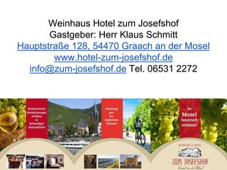 Weinhaus Hotel zum Josefshof
Gastgeber: Herr Klaus Schmitt
Hauptstraße 128, 54470 Graach an der Mosel
www.hotel-zum-josefshof.de
info@zum-josefshof.de Tel. 06531 2272
 