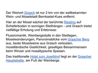 Der Weinort Graach ist nur 2 km von der weltbekannten
Wein- und Moselstadt Bernkastel-Kues entfernt.
Hier an der Mosel wächst der berühmte Riesling auf
Schieferboden in sonnigen Steilhängen - und Graach bietet
vielfältige Erholung und Erlebnisse:
Flussromantik, Weinbergsidylle in den Steillagen,
Moselwanderungen, Panoramablicke vom Graacher Berg
aus, beste Moselweine aus Graach verkosten,
moselländische Gastlichkeit, geselliges Beisammensein
beim Winzer und moseltypische Speisen.
Das traditionelle Hotel zum Josefshof liegt an der Graacher
Hauptstraße, am Fuß der Weinberge.
 