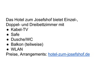 Das Hotel zum Josefshof bietet Einzel-,
Doppel- und Dreibettzimmer mit
● Kabel-TV
● Safe
● Dusche/WC
● Balkon (teilweise)
● WLAN
Preise, Arrangements: hotel-zum-josefshof.de
 