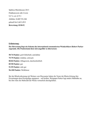 Spätlese Rheinhessen 2013 
Prädikatswein süß, Cuvée 
9,5 % vol, 0,75 l 
Abfüller: D-RP 576 280 
gekauft bei Lidl 2,49 € 
Bewertung: 83/84 P. 
Erläuterung: 
Der Bewertung liegt ein Schema des international renommierten Weinkritikers Robert Parker 
zugrunde. Die Punkteskala lässt sich ungefähr so übersetzen: 
50-74 Punkte: grob fehlerhaft, untrinkbar 
75-79 Punkte: trinkbar, schwach 
80-84 Punkte: Alltagswein, durchschnittlich 
85-90 Punkte: gut 
91-95 Punkte: sehr gut 
96-100 Punkte: Weltklasse 
Bei der Blindverkostung mit Weinen vom Discounter haben die Tester der Rhein-Zeitung ihre 
Erwartungen dem Preisgefüge angepasst – soll heißen: Weinpapst Parker legt andere Maßstäbe an, 
bei ihm wäre die Mehrzahl der Weine vermutlich durchgefallen. 
