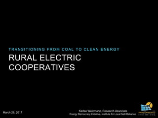 T R A N S I T I O N I N G F R O M C O A L T O C L E A N E N E R G Y
RURAL ELECTRIC
COOPERATIVES
Karlee Weinmann, Research Associate
Energy Democracy Initiative, Institute for Local Self-Reliance
March 28, 2017
 