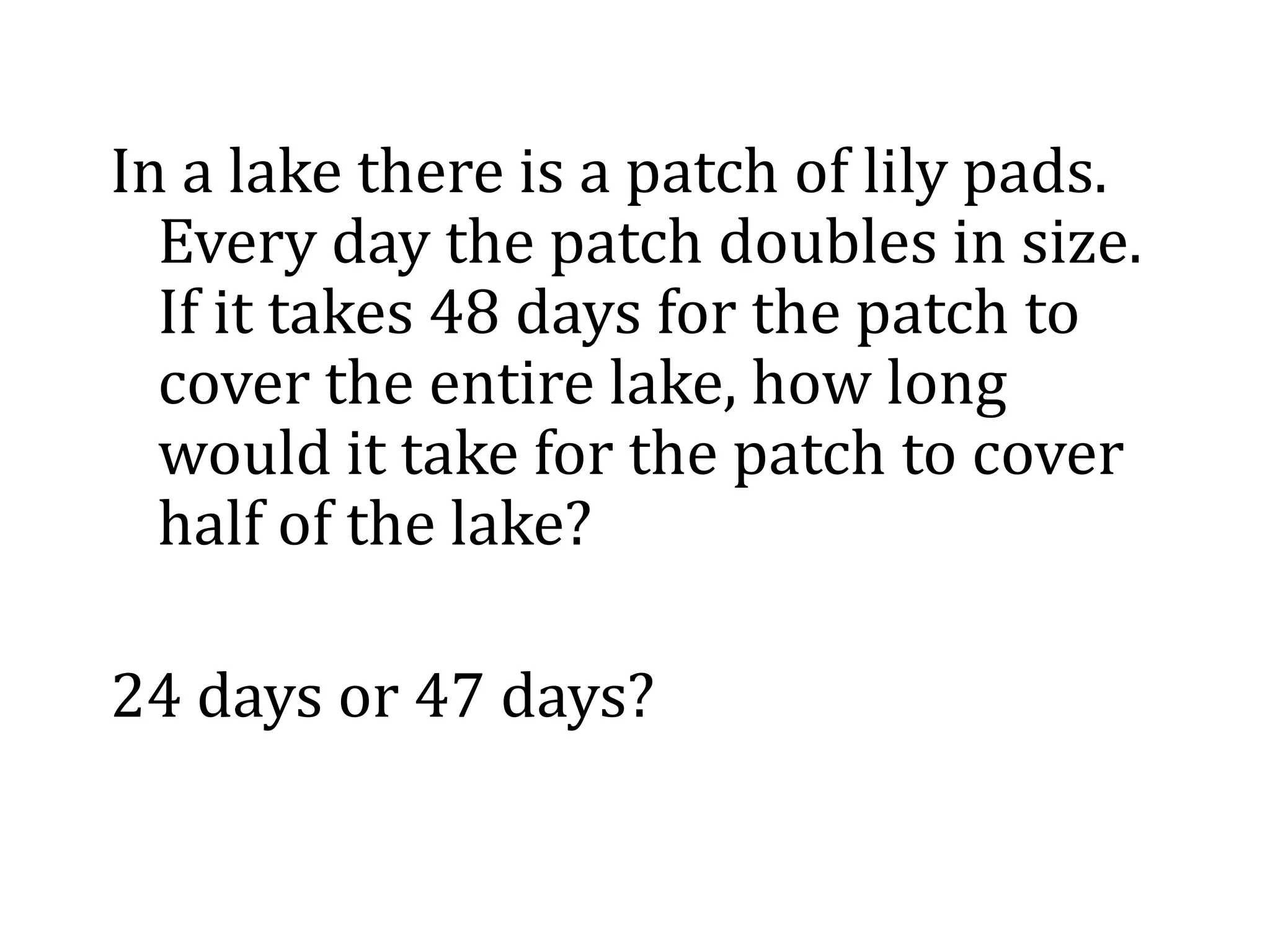 In a lake there is a patch of lily pads.
Every day the patch doubles in size.
If it takes 48 days for the patch to
cover the entire lake, how long
would it take for the patch to cover
half of the lake?
24 days or 47 days?
 