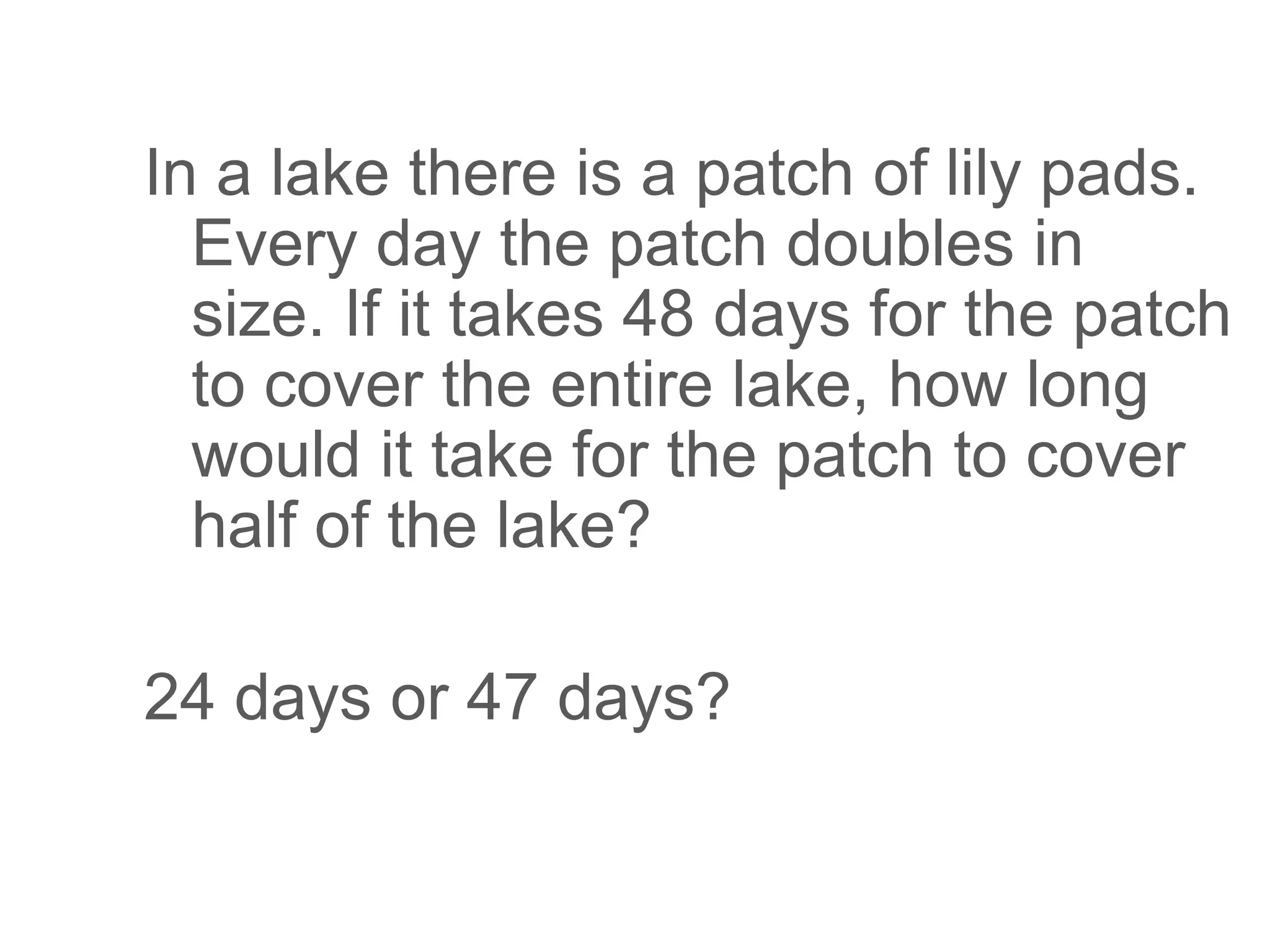 In a lake there is a patch of lily pads.
Every day the patch doubles in
size. If it takes 48 days for the patch
to cover the entire lake, how long
would it take for the patch to cover
half of the lake?
24 days or 47 days?
 
