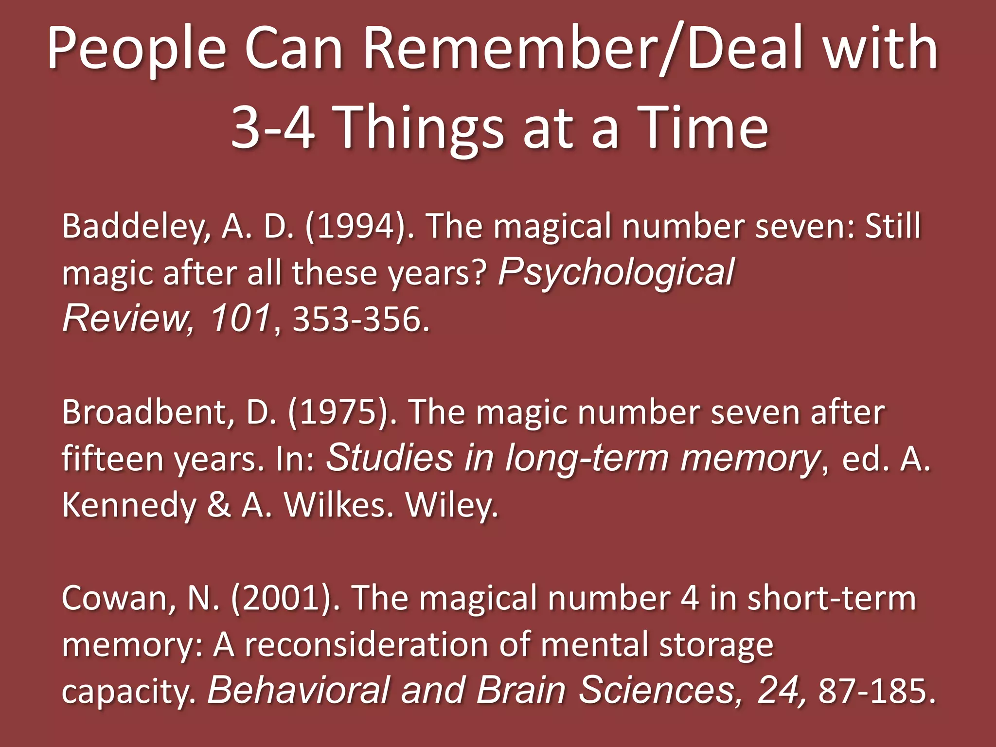 Baddeley, A. D. (1994). The magical number seven: Still
magic after all these years? Psychological
Review, 101, 353-356.
Broadbent, D. (1975). The magic number seven after
fifteen years. In: Studies in long-term memory, ed. A.
Kennedy & A. Wilkes. Wiley.
Cowan, N. (2001). The magical number 4 in short-term
memory: A reconsideration of mental storage
capacity. Behavioral and Brain Sciences, 24, 87-185.
People Can Remember/Deal with
3-4 Things at a Time
 