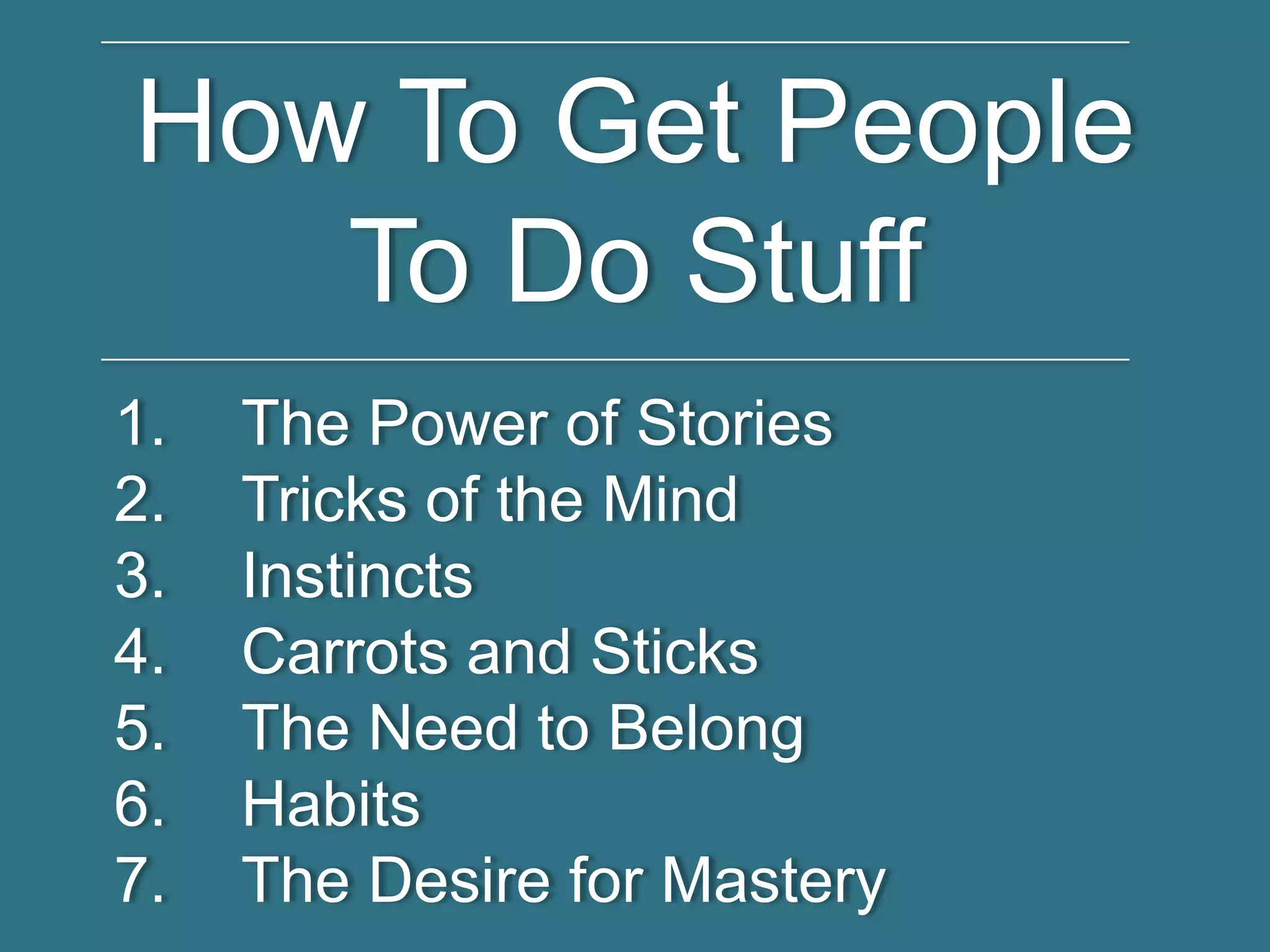 How To Get People
To Do Stuff
1. The Power of Stories
2. Tricks of the Mind
3. Instincts
4. Carrots and Sticks
5. The Need to Belong
6. Habits
7. The Desire for Mastery
 