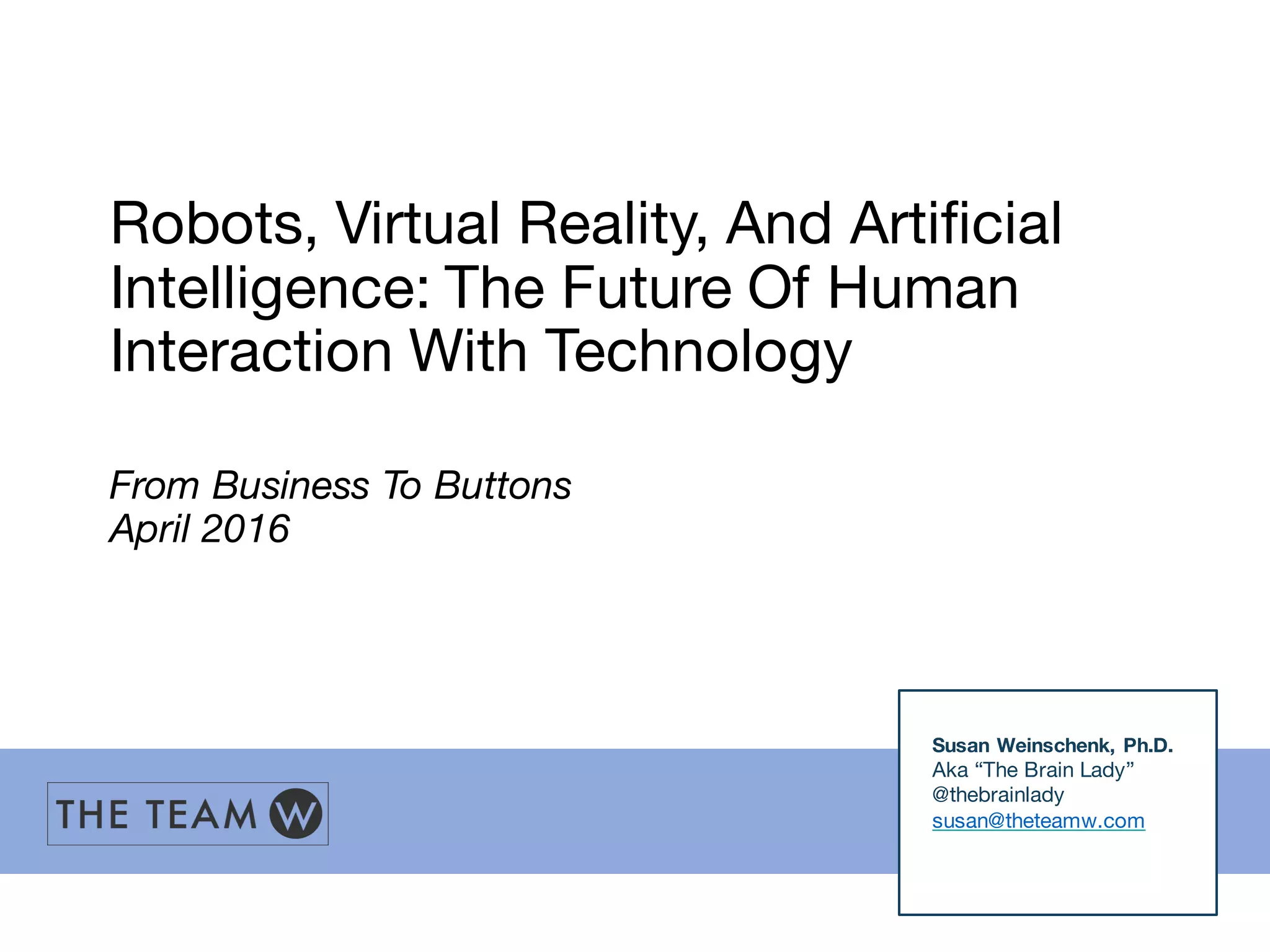 Robots, Virtual Reality, And Artificial
Intelligence: The Future Of Human
Interaction With Technology
From Business To Buttons
April 2016
Susan Weinschenk, Ph.D.
Aka “The Brain Lady”
@thebrainlady
susan@theteamw.com