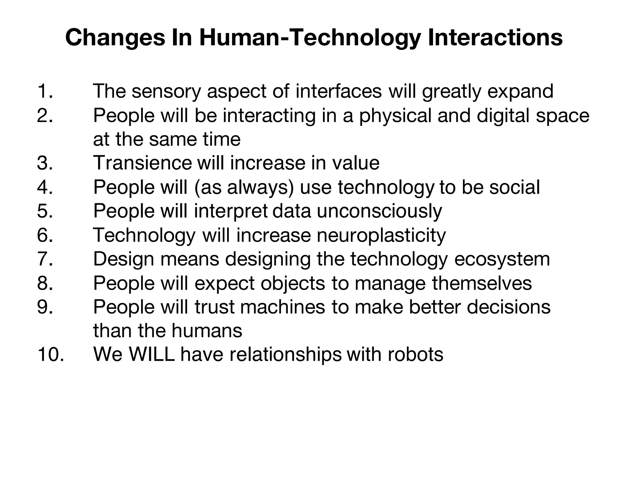 1. The sensory aspect of interfaces will greatly expand
2. People will be interacting in a physical and digital space
at the same time
3. Transience will increase in value
4. People will (as always) use technology to be social
5. People will interpret data unconsciously
6. Technology will increase neuroplasticity
7. Design means designing the technology ecosystem
8. People will expect objects to manage themselves
9. People will trust machines to make better decisions
than the humans
10. We WILL have relationships with robots
Changes In Human-Technology Interactions
