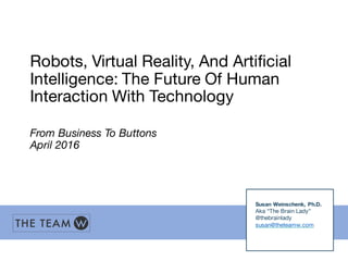 Robots, Virtual Reality, And Artificial
Intelligence: The Future Of Human
Interaction With Technology
From Business To Buttons
April 2016
Susan Weinschenk, Ph.D.
Aka “The Brain Lady”
@thebrainlady
susan@theteamw.com
 