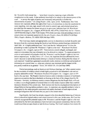 the ·'the public trial concept has. , . 'never been viewed as imposing a rigid, inflexible
straightjacket on the courts. It has uniformly been held to be subject to the inherent power of the
court . , . to protect the rights of parties and witnesses[] and generally to further the
administration ofjustice."' Id (citing People ,·Jelke, supra, at 63). Furthermore, New York
statutory law expressly affinns the right of the Court, at its discretion, to close the courtroom for
cases regarding, inter alia, rape, assault with intent to commit rape, and criminal sexual acts,
provided that the reasons for closure are given in open court. Judiciary Law § 4; Westchester
Rockland Newspapers, Inc, v Leggett, 48 NY2d 430, 442 (1979); United Press Ass 'ns v Valente,
120 NYS2d 642 (Sup Ct, New York County 1953) (trial court may close proceedings even as lo
sexual crimes not expressly named in § 4); See also People vJones, 82 AD2d 674 (2d Dept
1981 ); People v Roberts, 151 AD2d .1028 (4th Dept 1989).
The Court may clearly and appropriately exercise its discretion to exclude the public and
the press from the courtroom during the Sando,·al a11d Molineux pretrial hearings scheduled for
April 26th. In "a highly publicized case," this Coun has the "inherent power" to close the
proceeding in order 10 protect Mr. Weinstein's "right to a fair trial." Westchester Rockland
1Vewspape,c~. Inc. ,. Leggett, supra at 439. These motions concern alleged, uncharged, and
unproven misconduct that may ultimately never be allowed in evidence. To expose prospective
Jurors to such material will prejudice both Mr. Weinstein's and the People's right to a fair trial
and an impartial jury. In Daily News, L.P. v Teresi, the Appellate Division affirmed the lower
court's decision to seal all documents relating to a Sandoval motion, finding that the release of
such materials ''would have generated considerable media attention on irrelevant and prejudicial
infom1ation al a crucial time, i.e., when jury selection was imminent and the impact on the.
jury pool[] would be at its greatest." Teresi, 265 AD2d 129, 133 (3rd Dept 2000).
Pretrial proceedings, such as Sandm•al and Molineux hearings, are "often a potent source
for the revelation of evidence which is both highly prejudicial to the defendant's case and not
properly admissible at trial." Westchester Rockland Newspapers. Inc. v Leggett, supra at 439.
Such is the case here. The People's Sandoval motion seeks to introduce instances of uncharged,
unproven accusations that have absolutely no bearing on the facts of the charges faced by Mr.
Weinstein. Similarly, its Molineux motion contains allegations !hat the People likely will seek
to adduce as an alleged pattern ofcriminal behavior in the minds ofjurors rather than establish
necessary elements of the current case. Both motions rely heavily on prejudicial descriptions of
alleged behavior having dubious probative value. As important, any arguable probative value is
outweighed by the undue prejudice associated with public disclosure of such unproved and
uncharged allegations that will reach the jury pool i11 the instant matter.
Significantly, the Court has already engaged in the afore-described balancing of interests
when it entered its original order to seal certain material in this case. In this sense, the Court has
correctly r~cognized the potential injury to Mr. Weinstein's and the People's right to a fair trial
unburdened by the form and substance of pre-trial and extra-judicial commentary that inevitably
would result from an open Sandoval and Mo/tneux hearing, The Coun's analysis then retains the
2
 