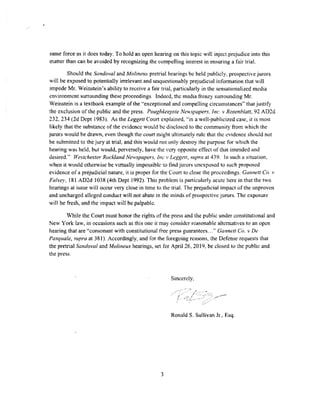 same force'as it does today, To hold an open hearing on this topic will inject prejudice into this
matter than can be avoided by recognizing the compelling interest in ensuring a fair trial.
Should the Sandoval and Molinertx pretrial hearings be held publicly, prospective jurors
will be exposed to potentially irrelevant and unquestionably prejudicial information that will
impede Mr, Weinstein's ability to receive a fair trial, particularly in the sensationalized media
environment surrounding these proceedings. Indeed, the media frenzy surrounding Mr.
Weinstein is a textbook example of the "exceptional and compelling circumstances" that justify
the exclusion of the public and the press. Poughkeepsie Newspapers, Inc. v Rosenblatt, n AD2d
232, 234 (2d Dept l983). As the Leggett Court explained, "in a well-publicized case, it is most
likely that the substance of the evidence would be disclosed to the community from which the
jurors would be drawn, even though the court might ultimately rule that the evidence should not
be submitted to the jury at trial, and this would not only destroy the purpose for which the
hearing was held. but would, perversely, have the very opposite effect of that intended and
desired." Westchester Rockland N,~vspapers, Inc,. Leggett, supra at 439. ln such a situation,
when it would otherwise be virtually impossible m find jurors unexposed to such proposed
evidence of a prejudicial nature, it is proper for the Court to close the proceedings. Gonnett Co. "
Falvey, 181 AD2d 1038 (4th Dept 1992). This prohkm is panicularly acute here in that the two
hearings at issue will occur very close in time to the trial. The prejudicial impact of the unproven
and uncharged alleged conduct will not abate in the minds of prospective Jurors. The exposure
will be fresh, and the impact will be palpable.
Vhile the Court must honor the rights of the press and the public under constitutional an.d
New York law, in occasions such as this one it may consider reasonable alternatives to an open
hearing that are "consonant with constitutional free press guarantees...'' Gannet/ Co. v De
Pasquale, supra at 38 l). Accordingly, and for the foregoing reasons. the Defense requests that
the pretrial Sandoval and Molineux hearings, set for April 26, 2019, be closed to the public and
the press.
Sincerely.
/
Ronald S. Sullivan Jr., Esq.
3
 