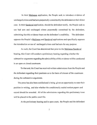 In their Molineux application, the People seek to introduce evidence of
uncharged crimes and bad acts purportedly committed by the defendant on their direct
case. In their Sandoval application, should the defendant testify, the People seek to
use bad acts and uncharged crimes purportedly committed by the defendant,
submitting that this evidence bears on the defendant's credibility. The defendant
opposes the People's Molineux and Sandoval applications and specifically opposes
the introduction or use of uncharged crimes and bad acts for any purpose.
As such, the Court has detennined that prior to the Molineux/Sandoval
hearing, this Court will conduct a preliminary hearing regarding whether the
substantive arguments regarding the admissibility ofthis evidence will be conducted
in an open or closed courtroom.
To that end, the Court has received written submissions from the People and
the defendant regarding their positions as to the basis ofclosure ofthe courtroom
during the substantive arguments.
The press has also been notified and is being given an opportunity to state their
position in writing, and also whether the conditionally sealed motion papers and
record should be unsealed. All of the submissions regarding this preliminary issue
will be placed in the public court file.
At the preliminary hearing and in open court, the People and the defendant
2
 