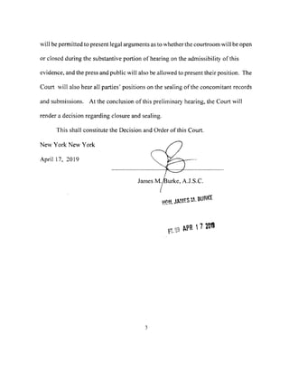 will be permitted to present legal arguments as to whether the courtroom will be open
or closed during the substantive portion of hearing on the admissibility of this
evidence, and the press and public will also be allowed to present their position. The
Court will also hear all parties' positions on the sealing of the concomitant records
and submissions. At the conclusion of this preliminary hearing, the Court will
render a decision regarding closure and sealing.
This shall constitute the Decision and Order of this Court.
New York New York
Aprill 7, 2019
3
 