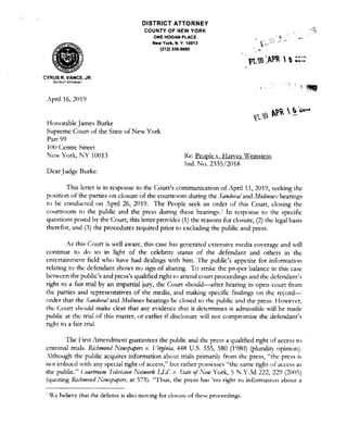 CYRUS R. VANCE, JR.
O!sTFl'CT ATTORNEY
},pril 16, 2019
Honorable James Burke
DISTRICT ATTORNEY
COUNTY OF NEW YORK
ONE HOGAN PLACE
New York, N. Y. 10013
(212) 335-9000
Supreme Court of the State of New York
Part 99
100 Centre Street
1':ew York, NY 10013
DearJudge Burke:
Re: People v. Harvey Weinstein
Ind. No. 2335/2018
This lcncr is in response to the Court's communication of April 11, 2019, seeking the
position of the parties on closure of the courtroom during the Sandm,al and Jfo!tneu:,: hearings
to be conducted on April 26, 2019. The People seek an order of this Court, closing the
courtroom to the public and the press during these hearings. 1 In response to the specific
c1uestions posed by the Court, this letter provides (1) the reasons for closure, (2) the legal basis
therefor, and (3) the procedures required prior to excluding the public and press.
,'s this Court is well aware, this case has generated extensive media cm·crage and will
continue to do so in light of the celebrity st.atus of the defendant and others in the
entertainment field who have had dealings with him. The public's appetite for information
relating to the defendant shows no sign of abating. To strike the proper balance in this case
between the public's and prcss's qualified right ro attend court proceedings and the defendant's
right to a fair trial by an impartial jury, the Court should-after hearing in open court from
the parties and representatives of the media, and making specific findings on the record-
order that the Sandwal and Malineux hearings be closed to the public and the press. Howen·r,
the Court should make clear that any evidence that it determines is admissible will be made
public at the trial of this matter, or earlier if disclosure will nor compromise the defendant's
right to a fair trial.
TI1e First Amendment guarantees the public and the press a qualified right of access to
criminal trials. Richmond Newspapers v. Virginia, 448 U.S. 555, 580 (1980) (plurality opinion).
:!though the public acquires information abom trials primarily from the press, "the press is
not imbued with any special right of access," bur rather possesses "the same righr of access as
the public." GJJ1rtroom '/derision 1'etwork IJ.C I'. State ofNew York, 5 N.Y.3d 222, 229 (2005)
(9uoting R.frhn1011d 1Vewspapers, at 573). "Thus, the press has 'no right to information about a
' 'c belie,·e thar the defense is also moving for closure of these proceedings.
 