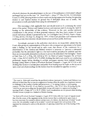 effectivelr eliminate the prejudicial impact on the jury of the publication of defendant's alleged
uncharged bad acrs in this case." Id. Ammi P«!ple 1•. Arroyo, 177 llisc.2d 106, 112 (Schoharie
County Ct.1998) (denying motion to close courtroom during suppression hearing, but granting
motion to seal Sandoval motion on ground that if defendant chose not to testify, "the
prosecution is totally precluded from using the infonnation").3
This reasoning is fully applicable here and should result in (1) continuing the sealed
status of the parties' Mo/ineux: and Sandoval motions and responses and (2) dosing the :pril 26
hearing on the admiss.ibilitv of this evidence. Moreover, in this case, another pertinent
consideration is the pri,·acy of those potential witnesses who have been 'ictims of sexual
assault and whose identity is protected by law. See Civil Rights Law § 50-b(1); People v. Ffotf~e.r,
172 Misc.2d 112, 116 (Sup. CL, Kings Cry. 1997). If the Court precludes such witnesses from
test.ifying at trial, their identities should remain protected from public disclosure.
Accordingly, pursuant to the authorities cited above, we respectfullv submit that the
Court, after giving any representatives of the press who so request an opporturutv to be heard,
make a finding, on the record and in open court, that closure of the courtroom for a
determination of the Sandoval and l'vfolinm;,: motions is necessary to "prevent a substantial
probability that the defendant's right to a fair trial would be prejudiced bY publicity and that
there are no rea,onable alternatives to closure to protect the defendant's fair trial rights." Matter
of Daily News, LP. v. W'ilV', 126 A.D.3d at 513. See Matter ofCapital Newspapers Div. ~ffletmt
Corp. 1•. Cjyne, 56 N.Y2d 870, 872-73 (1982) (holding that trial court erred in not conducting
preliminary inquiry before deciding to exclude newspaper reporter from midtrial Sandoml
hearing) (citing ,Watter ~/Matt.er o/lY7esttheu,•r Rockland Newspapers v. l.,;,P,,~ett, 48 N.Y.2d at 442
(holding that morion to exclude press and public from hearing must be made on the record in
open court and all proceedings on the motion must be recorded for appellate review)).4
' "!be court in A,thur aptly noted that the proffered evidence (pursuant to Sandm•aland Moline11.,7 was
different in kind than that at issue in a suppression h<,>aring where the public has a lcgirimare interest
in challenges to the conduct of police and prosccutr,rs, in seizing evidence or interrogating
suspects. 178 Misc.2d at 422. Ste <1L,a Mattrr o(dJsod<1ted P111Js I'. Bell, 70 N.Y.2<l at .18 (noring that the
"need for an open proceeding may be particubrlv strong vc-ith respect to suppression hearings")
(quoting l/7a/ler t•. Geory,1,1, 467 L:.s. 39, 47 (1984)). Such considerations arc not present when deciding
whether closure is proper in a Sandoval or 110/ine11x hearing.
4
In Matier ofWestdm1er Rockland ,'ewspapers 1,: µr,,,eett, 48 N.Y.2d at 442, the Coun of Appeals noted
that, if in the course of the argument on the closure motion that is conducted in open court, ir
becomes- necessary for counsel to discuss certain ltcms of evidence, the disclosure of which '"vould
create the "ery prejudice soughr to be. avoided/' counsel can request that such portion of the
argument be continued in rmnem, in the presence of opposing counsel but out of the hearing of the
public
3
 