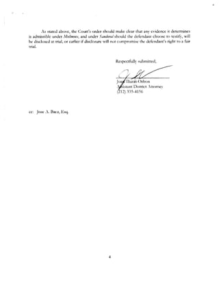 As stated above, the Court's order should make clear that any evidence it determines
is admissible under Molinmx, and under Sandoval should the defendant choose to testify, will
be disclosed at trial, or earlier if disclosure will not compromise rhe defendant's right to a fair
trial.
cc: Jose A. Baez, Esq.
4
Respectfully submitted,
.Jrn
., ..isrnnt District ,ttorney
(212) 335-41 SG
 