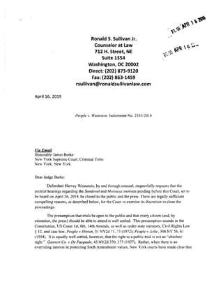 April 16, 2019
Via Email
Honorable James Burke
Ronald S. Sullivan Jr.
Counselor at Law
712 H. Street, NE
Suite 1354
Washington, DC 20002
Direct: (202) 873-9120
Fax: (202) 863-1459
rsullivan@ronaldsullivanlaw.com
People v. Weinstein. Indictment No. 2335/2018
New York Supreme Court. Criminal Tem1
New York, New York
Dear Judge Burke:
Defendant Harvey Weinstein, by and through counsel. respectfully requests that the
pretrial hearings regarding the Sandoval and Mo/i11e11x motions pending before this Court, set to
he heard on April 26, 2019, be closed to the public and the press. There are legally sufficient
compelling reasons, as described below, for the Court to exercise its discretion to close the
proceedings.
The presumption that trials be open to the public and that every citizen (and, by
extension, the press) should be able to attend is well settled. This presumption sounds in the
Constitution, US Const 1st, 6th, 14th Amends, as well as under state statutory, Civil Rights Law
§ 12, and case law, People v Hinton, 31 NY2d 71. 73 ( 1972); People,. Je/ke, 308 NY 56, 61
(1954). It is equally well settled, however, that the right to a public trial is not an "absolute
right." Gannet/ Co. v De Pasquale, 43 NY2d 370,377 (1977). Rather. when there is an
overriding interest in protecting Sixth Amendment values, New York courts have made clear that
 