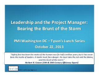Leadership	
  and	
  the	
  Project	
  Manager:	
  	
  
Bearing	
  the	
  Brunt	
  of	
  the	
  Storm	
  
	
  
PMI	
  Washington	
  DC	
  –	
  Tyson’s	
  Lunch	
  Series	
  
October	
  22,	
  2013	
  	
  
“Safety	
  ﬁrst	
  has	
  been	
  the	
  mo1o	
  of	
  the	
  human	
  race	
  for	
  half	
  a	
  million	
  years;	
  but	
  it	
  has	
  never	
  
been	
  the	
  mo1o	
  of	
  leaders.	
  A	
  leader	
  must	
  face	
  danger.	
  He	
  must	
  take	
  the	
  risk	
  and	
  the	
  blame,	
  
and	
  the	
  brunt	
  of	
  the	
  storm.”	
  
Herbert	
  N.	
  Casson	
  (19th	
  &	
  20th	
  Century	
  Eﬃciency	
  Expert)	
  
©2010 – 2013 Line of Sight, LLC

 