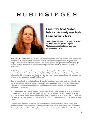 1"
"
!
!
!
!
!
Former!Citi!Retail!Analyst!
Deborah!Weinswig!Joins!Rubin!
Singer!Advisory!Board!
!
Industry)Icon)Weinswig)to)Provide)Council)and)
Guidance)on)Linking)Rubin)Singer’s)
Marketplace)to)Retail)Global)Expansion)
Strategies)and)Profits)
!
"
!
!
New!York,!NY.,!November!4,!2013"–"New"York"based"couture"designer,"Rubin"Singer,"today"announced"
that"former"Citi"Analyst"and"renowned"retail"expert"Deborah"Weinswig"has"joined"designer"Rubin"
Singer’s"Advisory"Board."In"her"Advisor"role,"Deborah"will"provide"management"with"industry"insights"
that"will"help"the"fashion"brand"continue"outsized"growth"and"momentum"in"the"luxury"retail"
marketplace."
"
“Rubin"Singer"is"a"designer"with"a"head"for"elegance."I’ve"long"admired"his"ability"to"anticipate"and"
reinvent"the"trends.”"said"Deborah"Weinswig."“"I"am"delighted"to"be"a"part"of"the"team"that"provides"
guidance"for"this"empowering"and"seductive,"yet"elegant"and"timeless"fashion"house"as"it"paves"the"way"
to"become"an"international"luxury"lifestyle"brand.”"
"
Coming"from"a"family"of"couturiers,"Rubin"Singer’s"heritage"in"fashion"shaped"who"he"is"today."He"has"
the"genetic"makeup"of"precise"touch,"the"creativity,"the"sensibility"and"the"level"of"refinement"that"is"
necessary"to"create"beautiful"clothing"with"a"fine"balance"between"traditional"craftsmanship"and"
contemporary"aesthetics."
"
All"of"Rubin"Singer"products"are"designed,"developed"and"produced"in"New"York"City.""The"development"
of"sampling"and"the"production"of"Couture,"Men’s"and"Bridal"are"manufactured"in"the"Rubin"Singer"
Studio"by"armada"of"skilled"craftsmen"and"tailors."Having"recently"launched"a"RTW"collection,"the"brand"
has"begun"outsourcing"manufacturing"to"local"and"domestic"factories"as"it"develops"the"rapidly"growing"
distribution.""
"
Deborah"Weinswig"brings"a"wealth"of"experience"to"the"Rubin"Singer"Advisory"Board"having"most"
recently"served"as"Global"Consumer"Discretionary"Sector"Head"for"Citi"Research"as"well"as"leading"the"
Retailing/Broadlines"and"Food"&"Drug"Chains"teams."She"recently"received"ICSC’s"Researcher"Award"for"
 