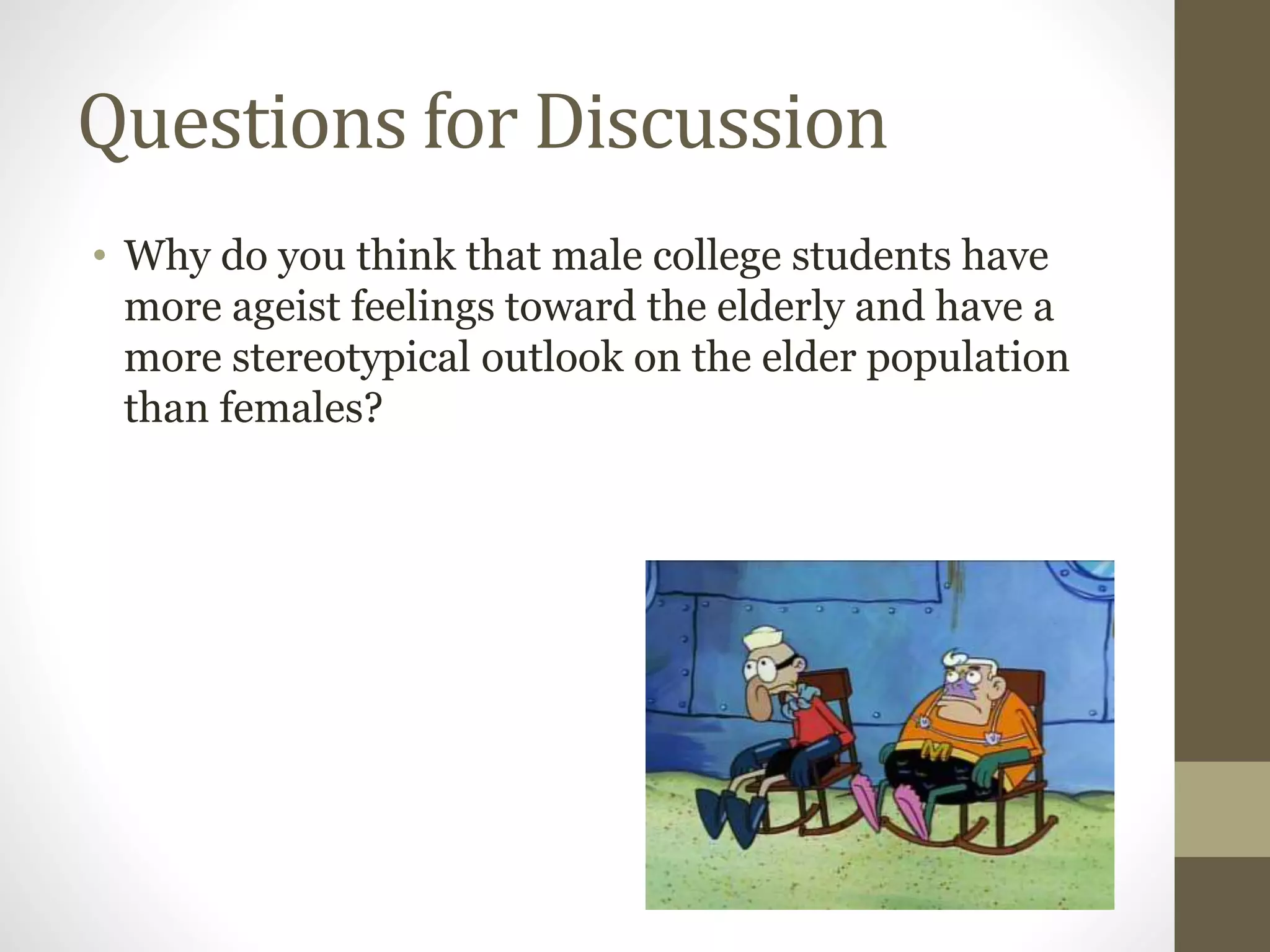 Questions for Discussion
• Why do you think that male college students have
more ageist feelings toward the elderly and have a
more stereotypical outlook on the elder population
than females?
 